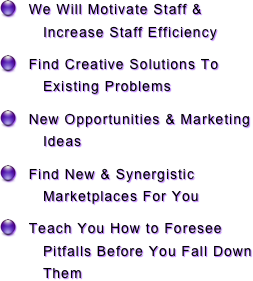   We Will Motivate Staff & Increase Staff Efficiency 
  Find Creative Solutions To Existing Problems
  New Opportunities & Marketing Ideas
  Find New & Synergistic Marketplaces For You
  Teach You How to Foresee Pitfalls Before You Fall Down Them  