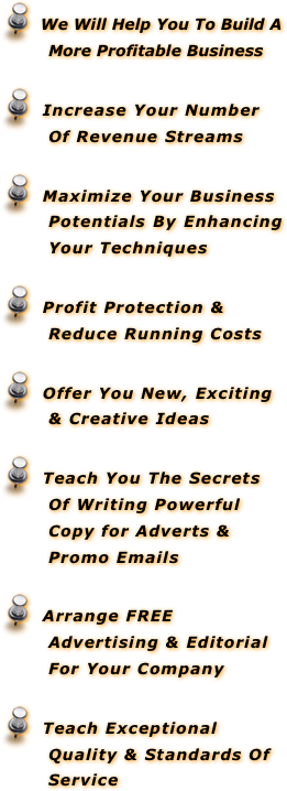   We Will Help You To Build A More Profitable Business
  Increase Your Number Of Revenue Streams
  Maximize Your Business Potentials By Enhancing Your Techniques
  Profit Protection & Reduce Running Costs
  Offer You New, Exciting & Creative Ideas
  Teach You The Secrets Of Writing Powerful Copy for Adverts &  Promo Emails 
  Arrange FREE Advertising & Editorial For Your Company
  Teach Exceptional Quality & Standards Of Service